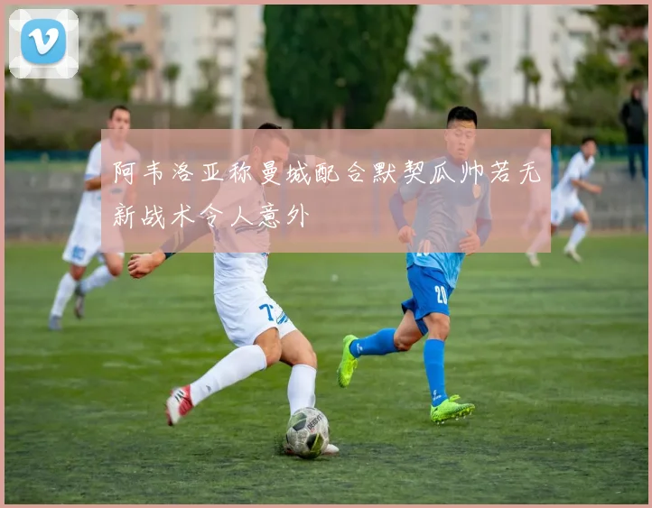 阿韦洛亚称曼城配合默契瓜帅若无新战术令人意外