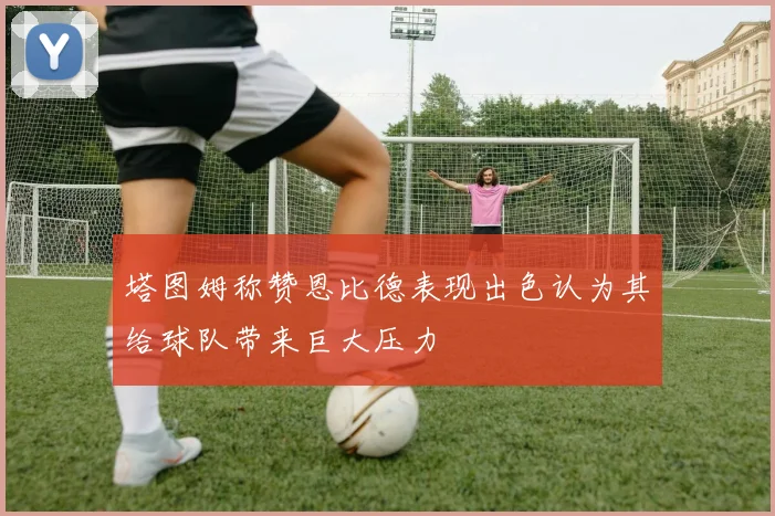 塔图姆称赞恩比德表现出色认为其给球队带来巨大压力