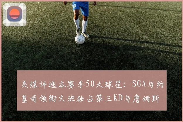 美媒评选本赛季50大球星：SGA与约基奇领衔文班独占第三KD与詹姆斯紧随其后