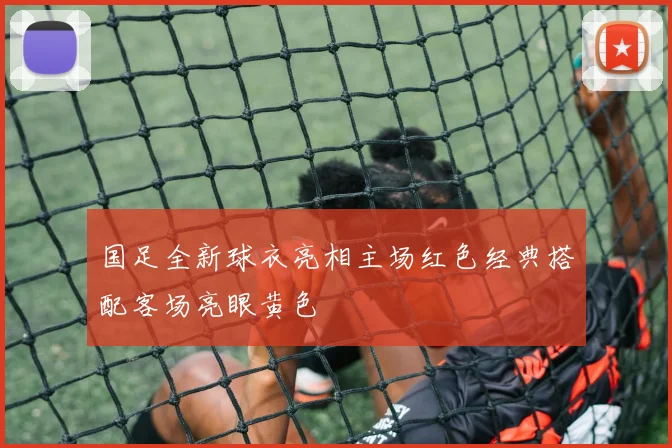 国足全新球衣亮相主场红色经典搭配客场亮眼黄色