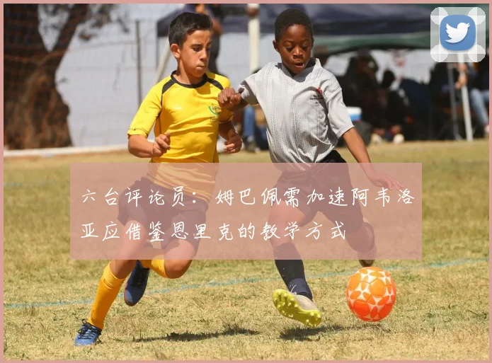 六台评论员：姆巴佩需加速阿韦洛亚应借鉴恩里克的教学方式