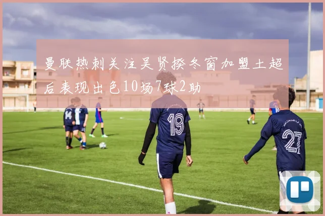 曼联热刺关注吴贤揆冬窗加盟土超后表现出色10场7球2助