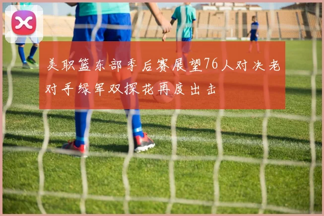 美职篮东部季后赛展望76人对决老对手绿军双探花再度出击