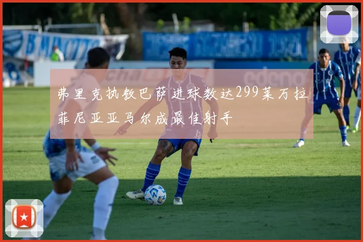 弗里克执教巴萨进球数达299莱万拉菲尼亚亚马尔成最佳射手