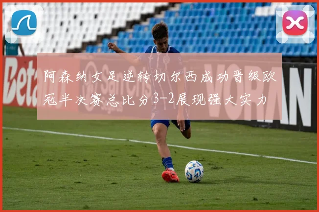 阿森纳女足逆转切尔西成功晋级欧冠半决赛总比分3-2展现强大实力