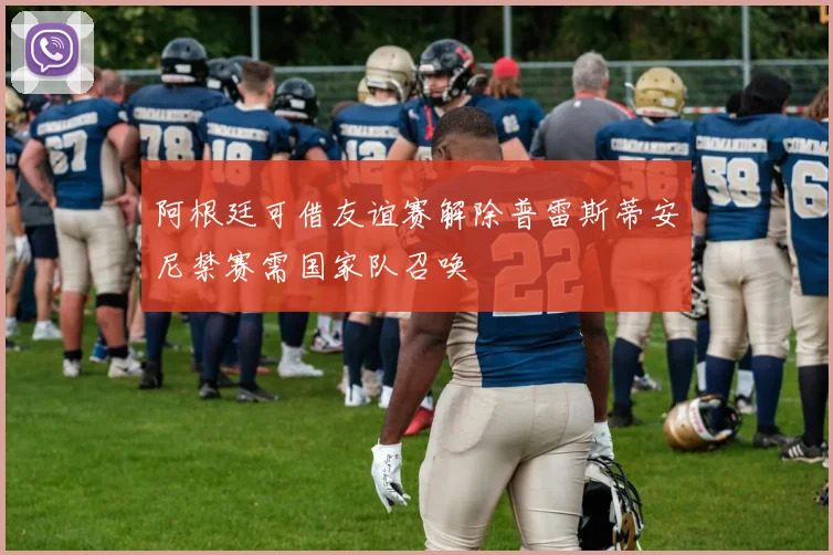 阿根廷可借友谊赛解除普雷斯蒂安尼禁赛需国家队召唤