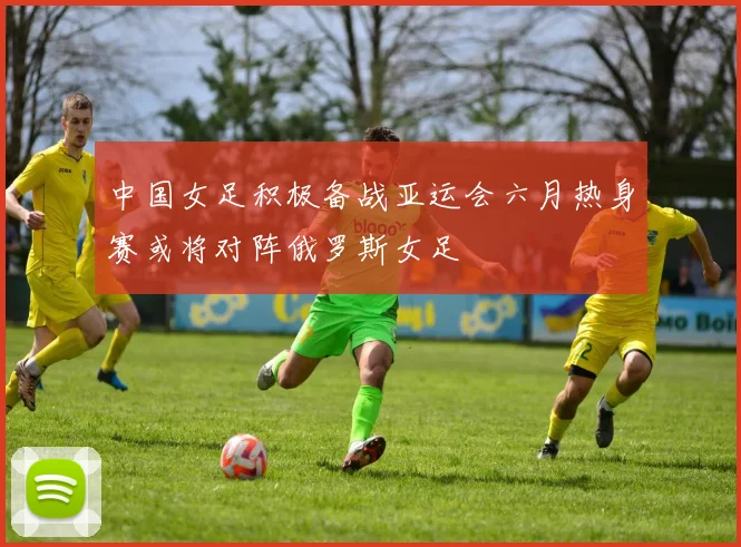 中国女足积极备战亚运会六月热身赛或将对阵俄罗斯女足